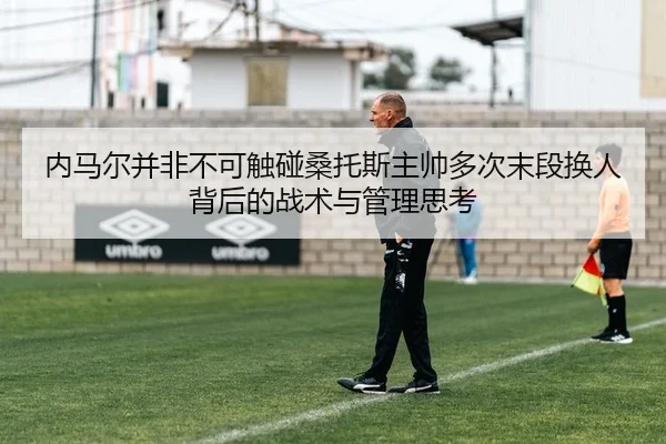 内马尔并非不可触碰桑托斯主帅多次末段换人背后的战术与管理思考